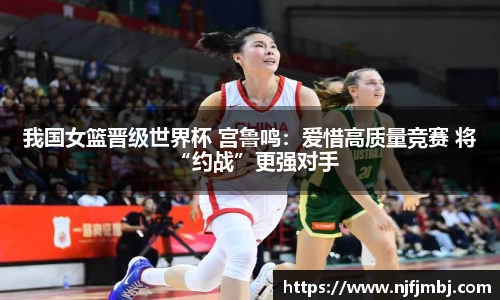 我国女篮晋级世界杯 宫鲁鸣：爱惜高质量竞赛 将“约战”更强对手